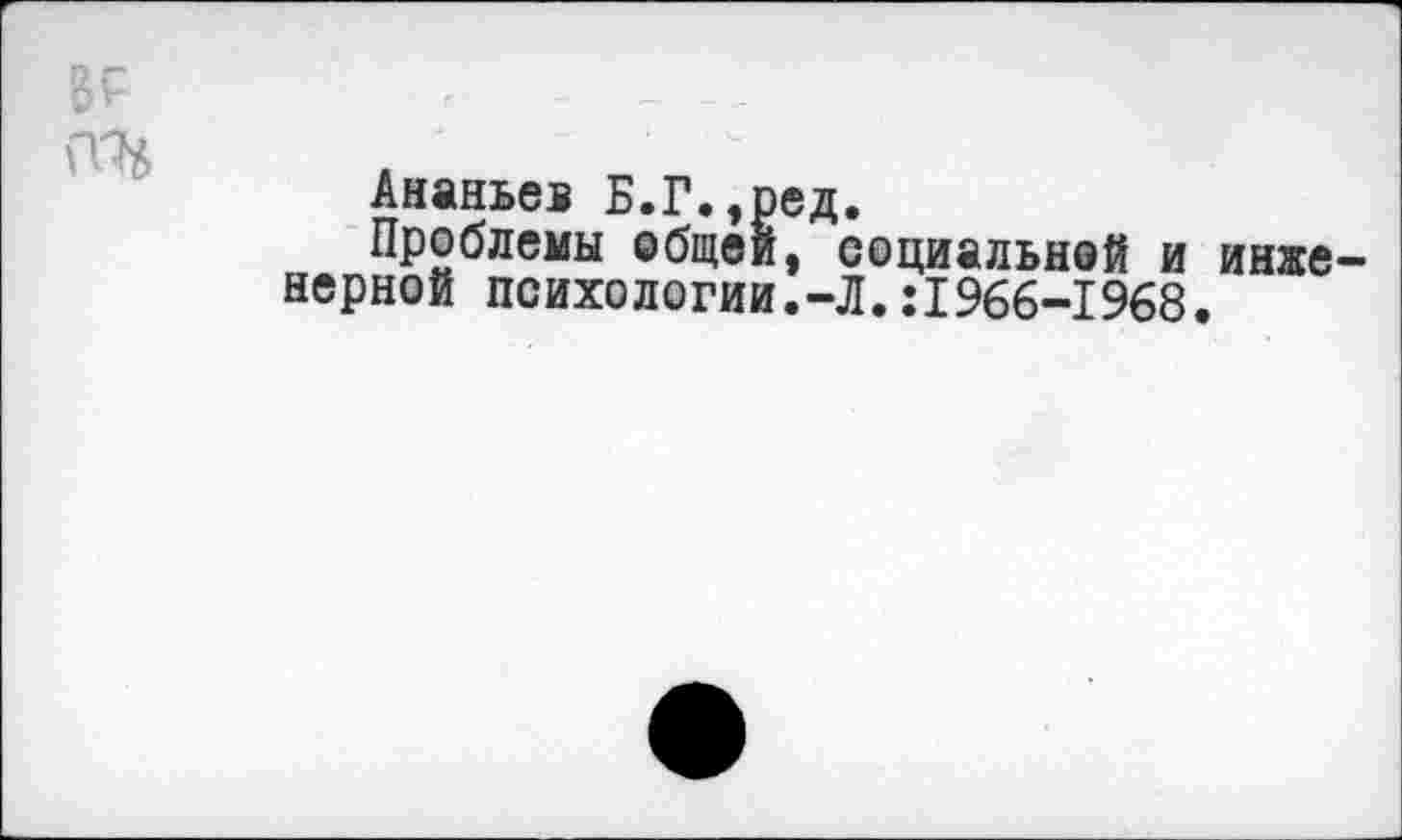 ﻿Ананьев Б.Г.,ред.
Проблемы общей, социальной и верной психологии.-Л.:1966-1968
инхе